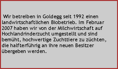 Textfeld:  Wir betreiben in Goldegg seit 1992 einen landwirtschaftlichen Biobetrieb. Im Februar 2007 haben wir von der Milchwirtschaft auf Hochlandrinderzucht umgestellt und sind bemht, hochwertige Zuchttiere zu zchten, die halfterfhrig an ihre neuen Besitzer bergeben werden.